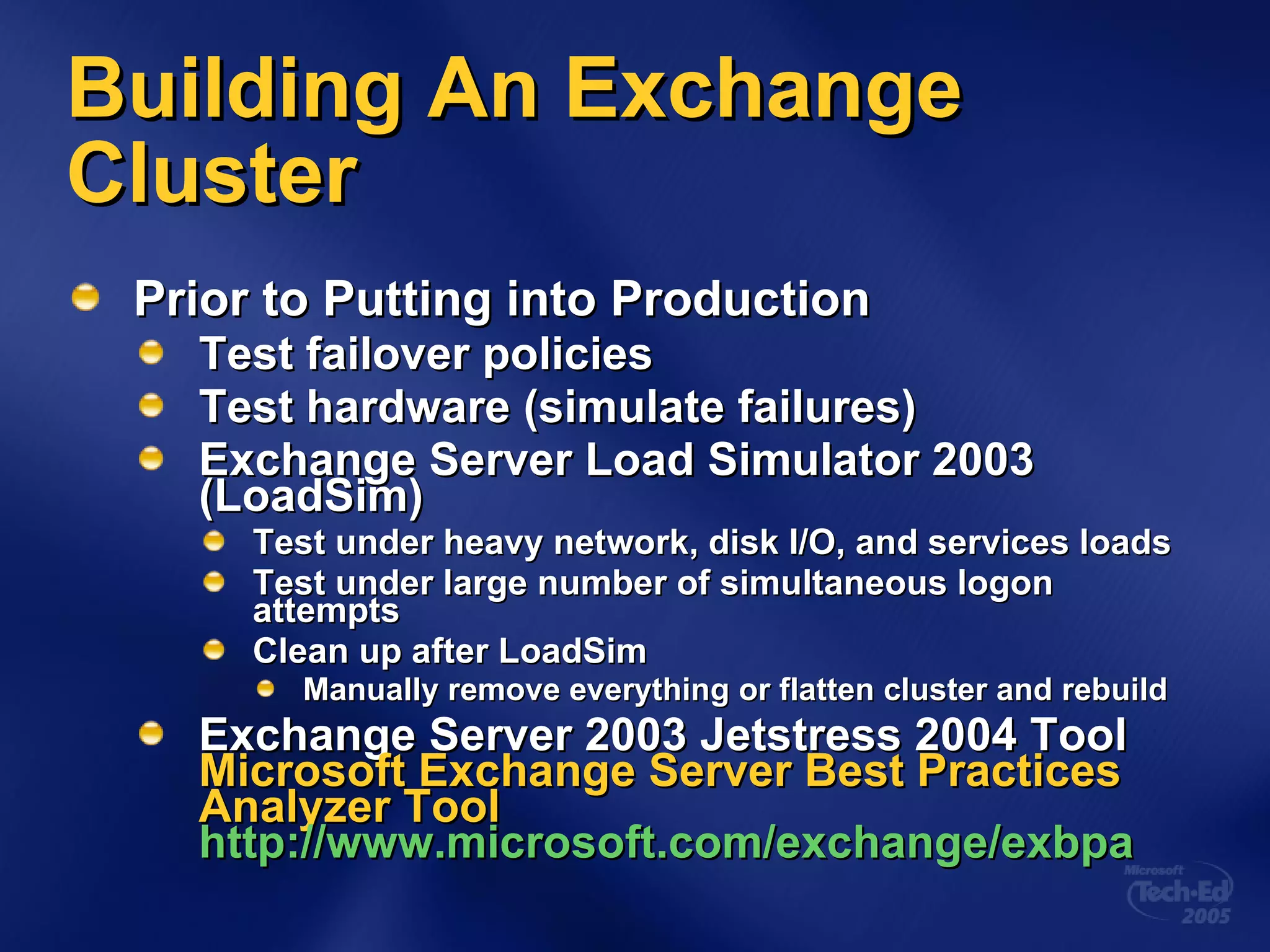 Building An Exchange Cluster Prior to Putting into Production Test failover policies Test hardware (simulate failures) Exchange Server Load Simulator 2003 (LoadSim) Test under heavy network, disk I/O, and services loads Test under large number of simultaneous logon attempts Clean up after LoadSim Manually remove everything or flatten cluster and rebuild Exchange Server 2003 Jetstress 2004 Tool  Microsoft Exchange Server Best Practices Analyzer Tool http://www.microsoft.com/exchange/exbpa 