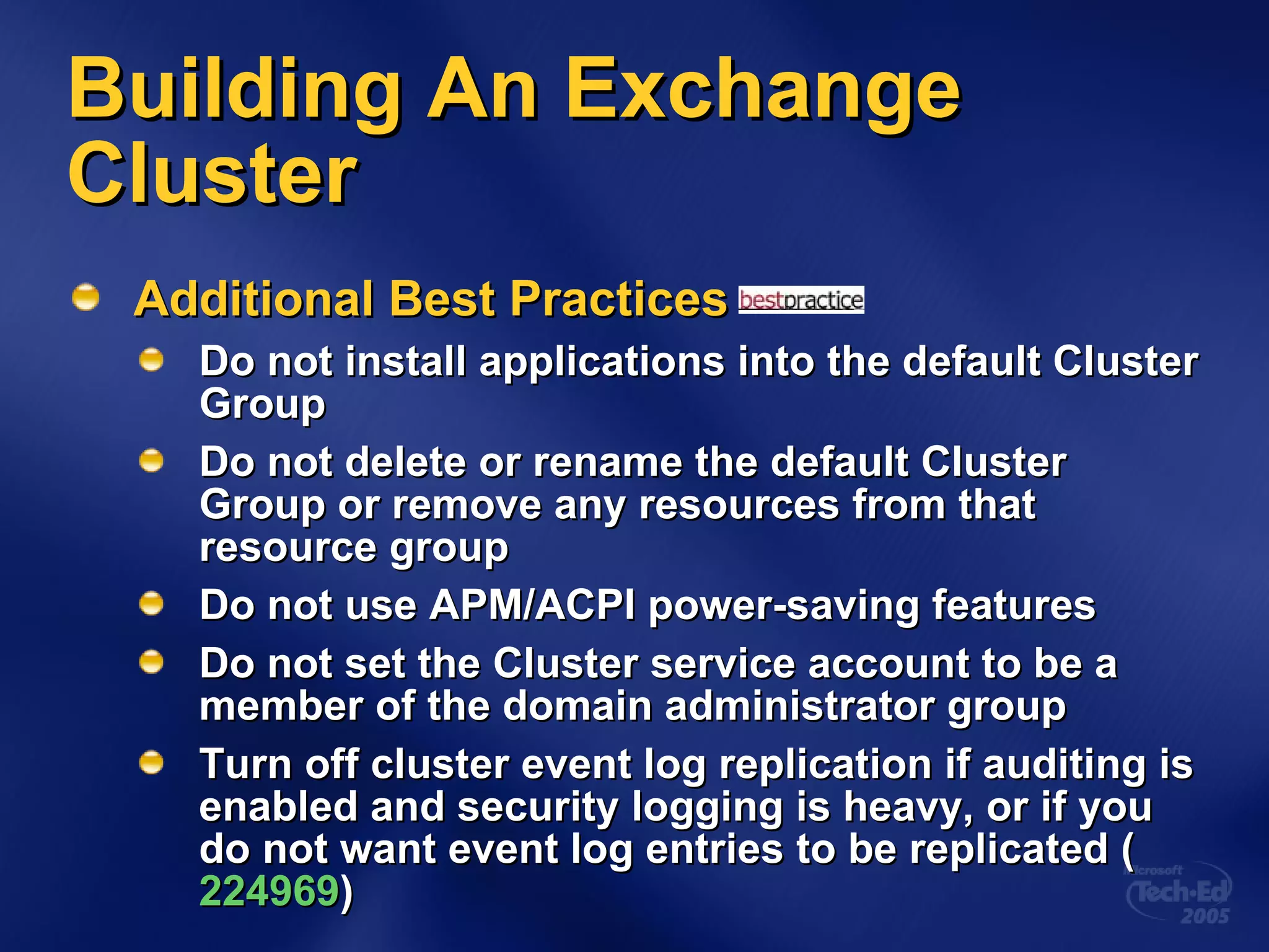 Building An Exchange Cluster Additional Best Practices Do not install applications into the default Cluster Group Do not delete or rename the default Cluster Group or remove any resources from that resource group Do not use APM/ACPI power-saving features Do not set the Cluster service account to be a member of the domain administrator group Turn off cluster event log replication if auditing is enabled and security logging is heavy, or if you do not want event log entries to be replicated ( 224969 ) 