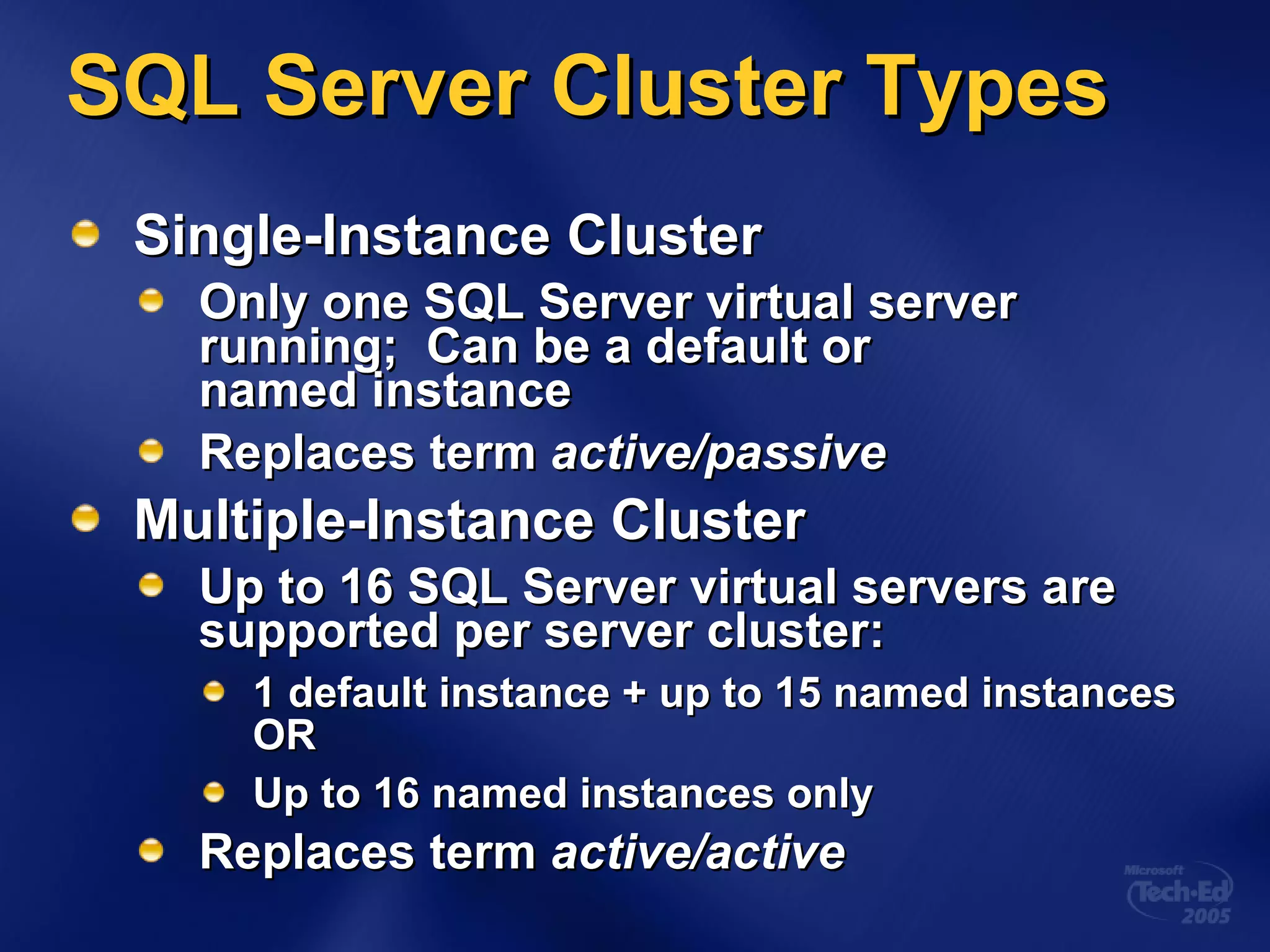SQL Server Cluster Types Single-Instance Cluster Only one SQL Server virtual server running;  Can be a default or  named instance Replaces term  active/passive Multiple-Instance Cluster Up to 16 SQL Server virtual servers are  supported per server cluster: 1 default instance + up to 15 named instances OR Up to 16 named instances only Replaces term  active/active 