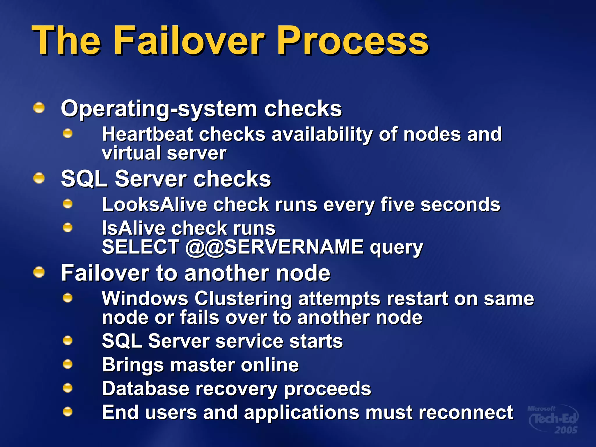 The Failover Process Operating-system checks Heartbeat checks availability of nodes and virtual server SQL Server checks LooksAlive check runs every five seconds  IsAlive check runs  SELECT @@SERVERNAME query Failover to another node Windows Clustering attempts restart on same node or fails over to another node SQL Server service starts Brings master online Database recovery proceeds End users and applications must reconnect 