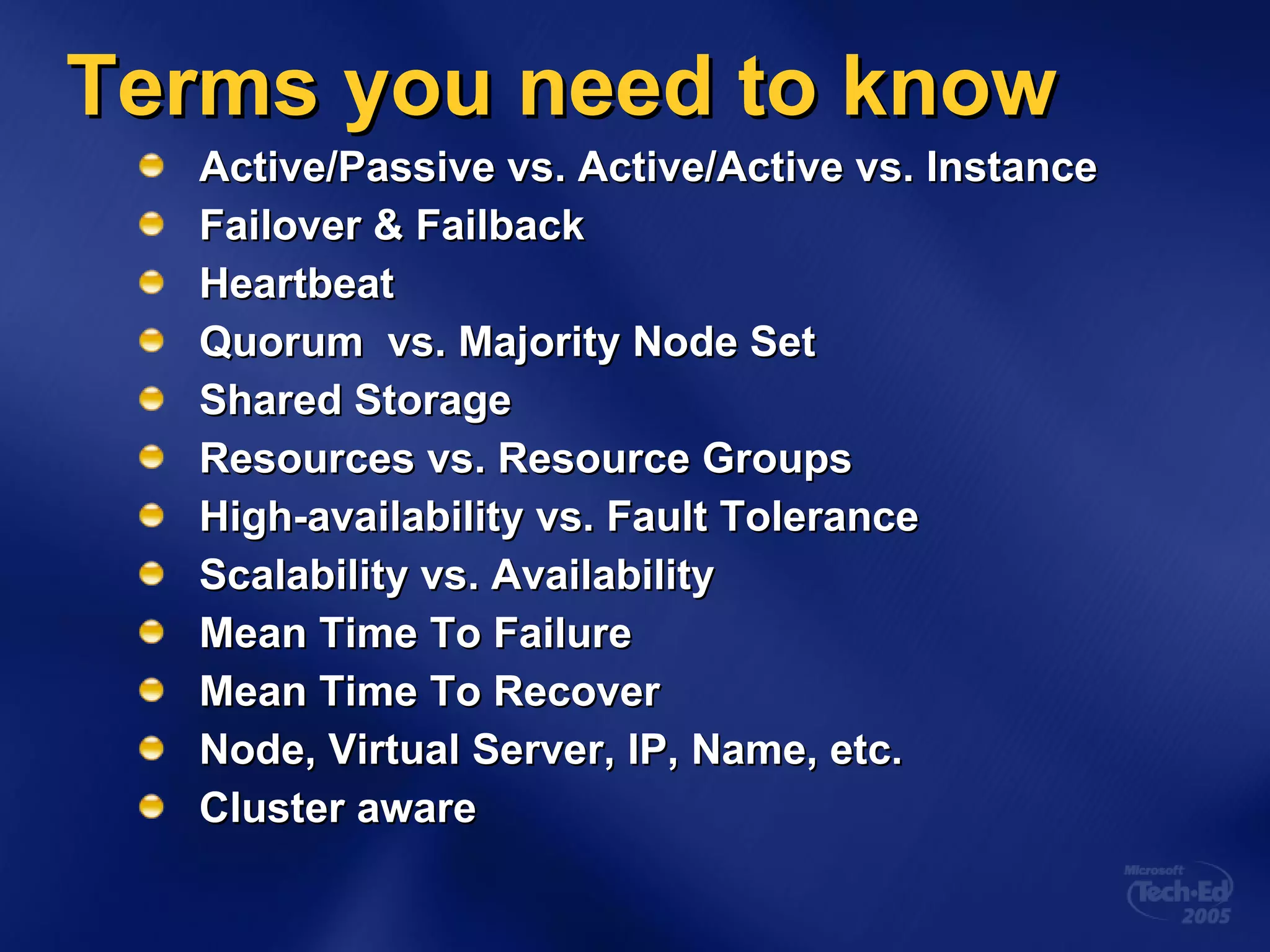 Terms you need to know Active/Passive vs. Active/Active vs. Instance Failover & Failback Heartbeat Quorum  vs. Majority Node Set Shared Storage Resources vs. Resource Groups High-availability vs. Fault Tolerance Scalability vs. Availability Mean Time To Failure Mean Time To Recover Node, Virtual Server, IP, Name, etc. Cluster aware 