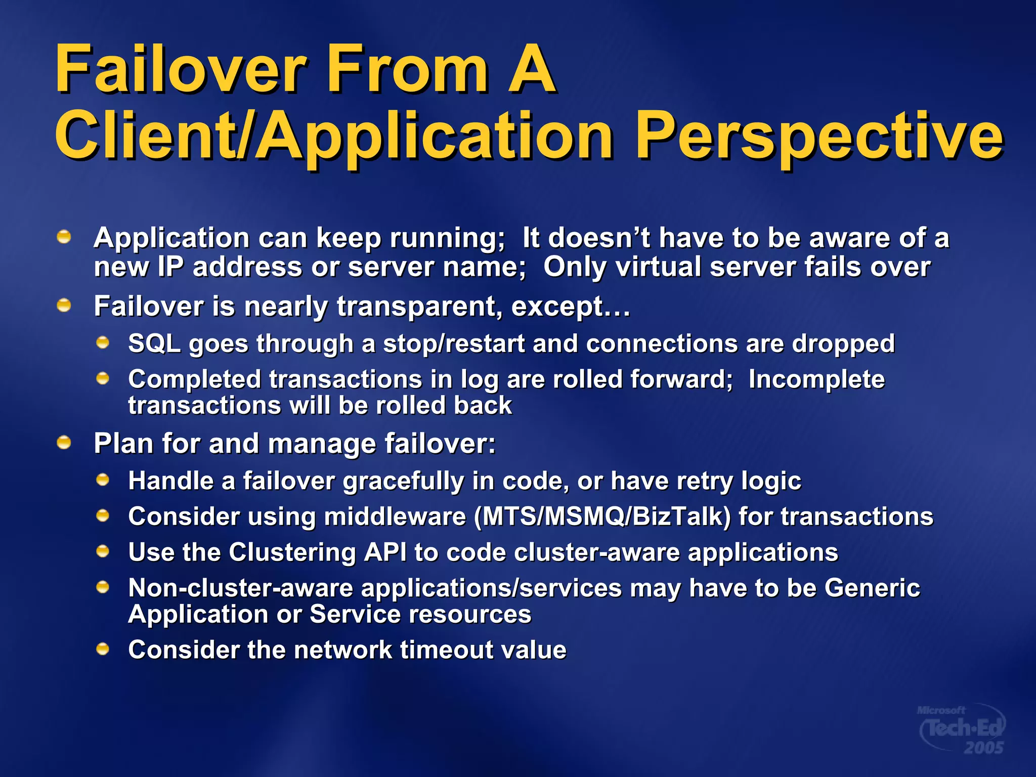 Application can keep running;  It doesn’t have to be aware of a new IP address or server name;  Only virtual server fails over Failover is nearly transparent, except… SQL goes through a stop/restart and connections are dropped Completed transactions in log are rolled forward;  Incomplete transactions will be rolled back  Plan for and manage failover: Handle a failover gracefully in code, or have retry logic Consider using middleware (MTS/MSMQ/BizTalk) for transactions Use the Clustering API to code cluster-aware applications Non-cluster-aware applications/services may have to be Generic Application or Service resources Consider the network timeout value Failover From A Client/Application Perspective 