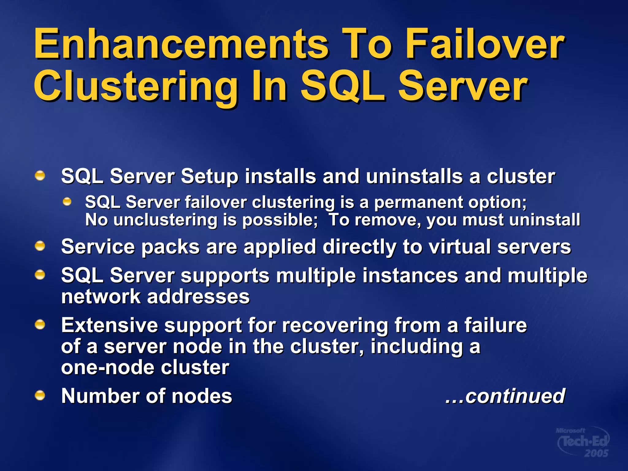 Enhancements To Failover Clustering In SQL Server SQL Server Setup installs and uninstalls a cluster SQL Server failover clustering is a permanent option;  No unclustering is possible;  To remove, you must uninstall Service packs are applied directly to virtual servers SQL Server supports multiple instances and multiple network addresses Extensive support for recovering from a failure  of a server node in the cluster, including a  one-node cluster Number of nodes  …continued 