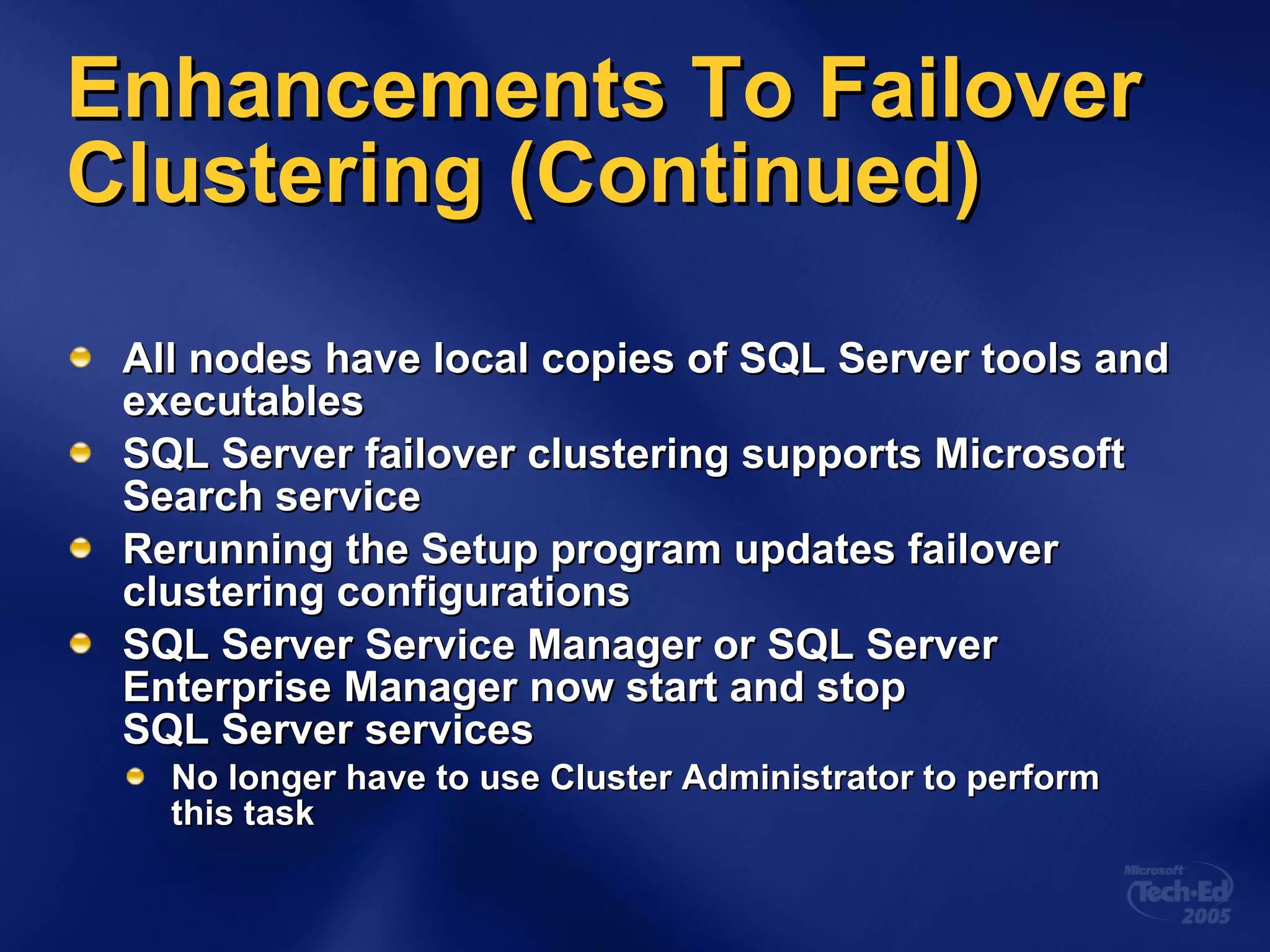 Enhancements To Failover Clustering (Continued) All nodes have local copies of SQL Server tools and executables SQL Server failover clustering supports Microsoft Search service Rerunning the Setup program updates failover clustering configurations SQL Server Service Manager or SQL Server Enterprise Manager now start and stop  SQL Server services No longer have to use Cluster Administrator to perform  this task 