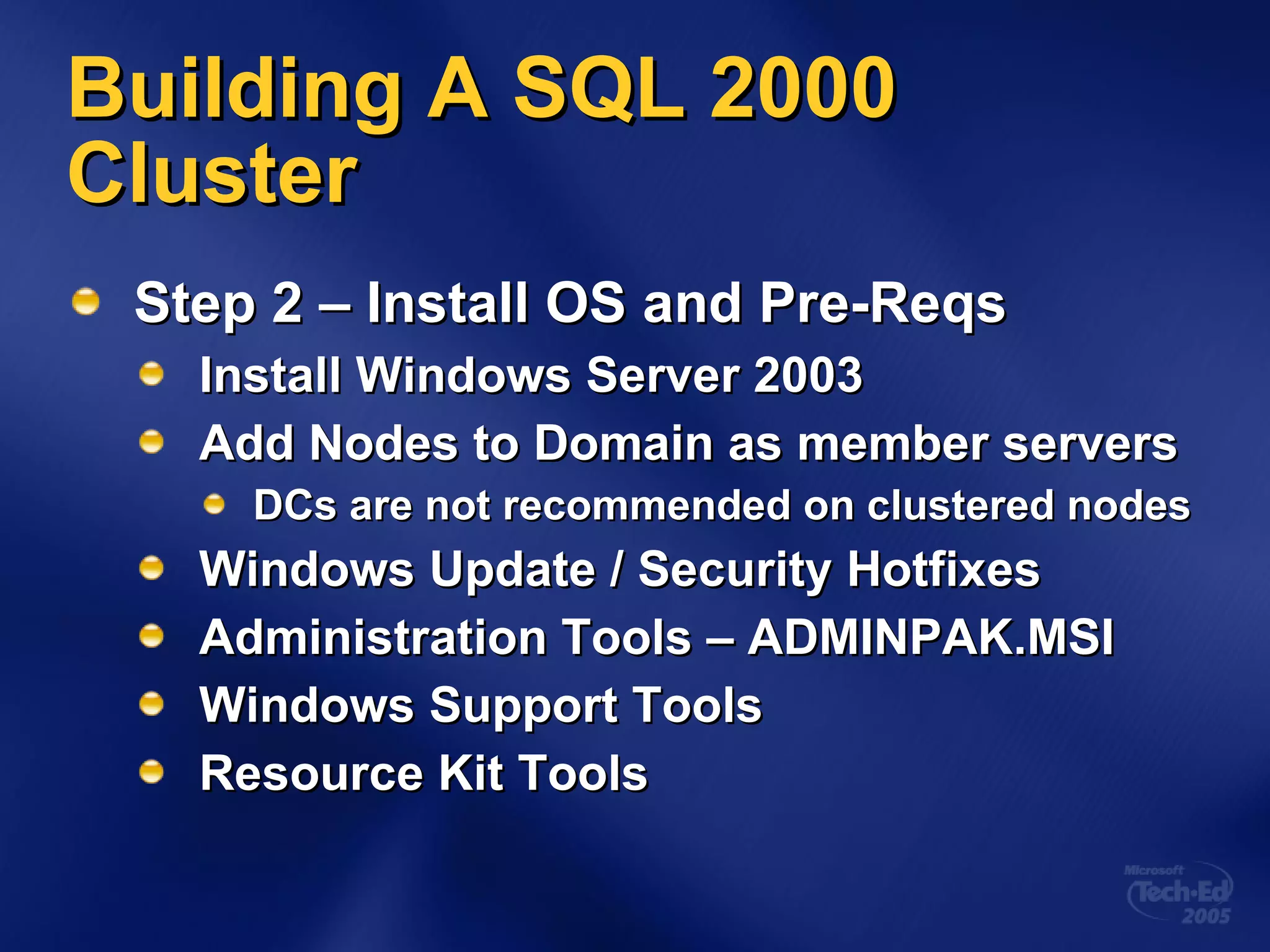 Building A SQL 2000 Cluster Step 2 – Install OS and Pre-Reqs Install Windows Server 2003 Add Nodes to Domain as member servers DCs are not recommended on clustered nodes Windows Update / Security Hotfixes Administration Tools – ADMINPAK.MSI Windows Support Tools Resource Kit Tools 