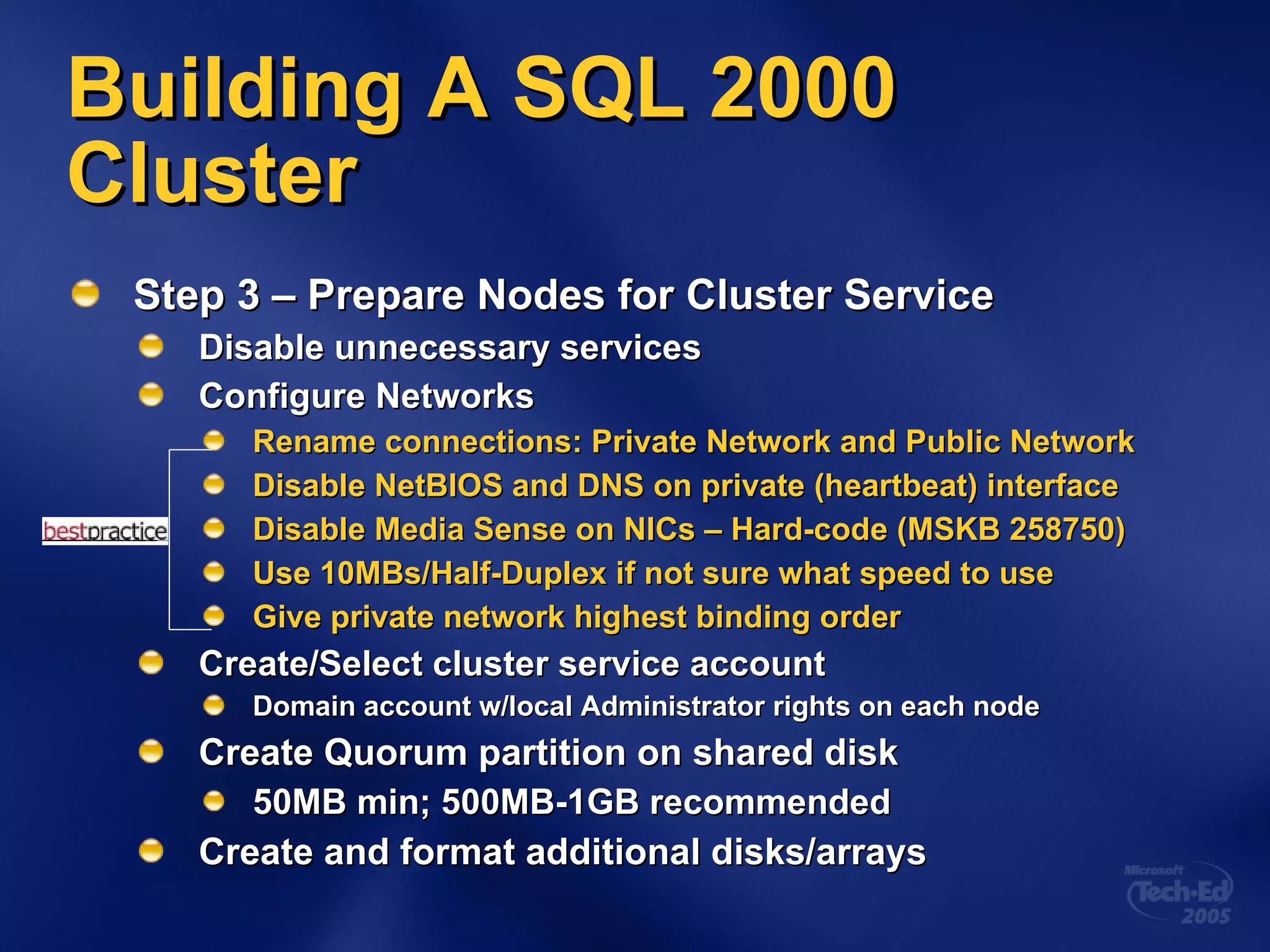 Building A SQL 2000 Cluster Step 3 – Prepare Nodes for Cluster Service Disable unnecessary services Configure Networks Rename connections: Private Network and Public Network Disable NetBIOS and DNS on private (heartbeat) interface Disable Media Sense on NICs – Hard-code (MSKB 258750) Use 10MBs/Half-Duplex if not sure what speed to use Give private network highest binding order Create/Select cluster service account Domain account w/local Administrator rights on each node Create Quorum partition on shared disk 50MB min; 500MB-1GB recommended Create and format additional disks/arrays 