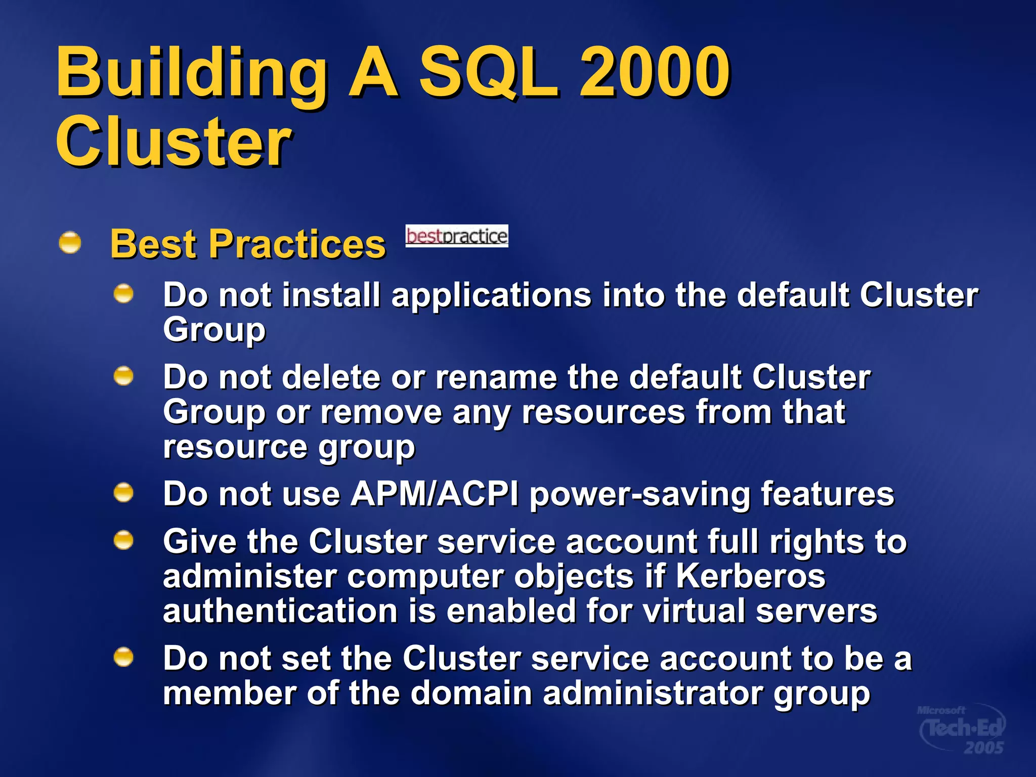 Building A SQL 2000 Cluster Best Practices Do not install applications into the default Cluster Group Do not delete or rename the default Cluster Group or remove any resources from that resource group Do not use APM/ACPI power-saving features Give the Cluster service account full rights to administer computer objects if Kerberos authentication is enabled for virtual servers Do not set the Cluster service account to be a member of the domain administrator group 
