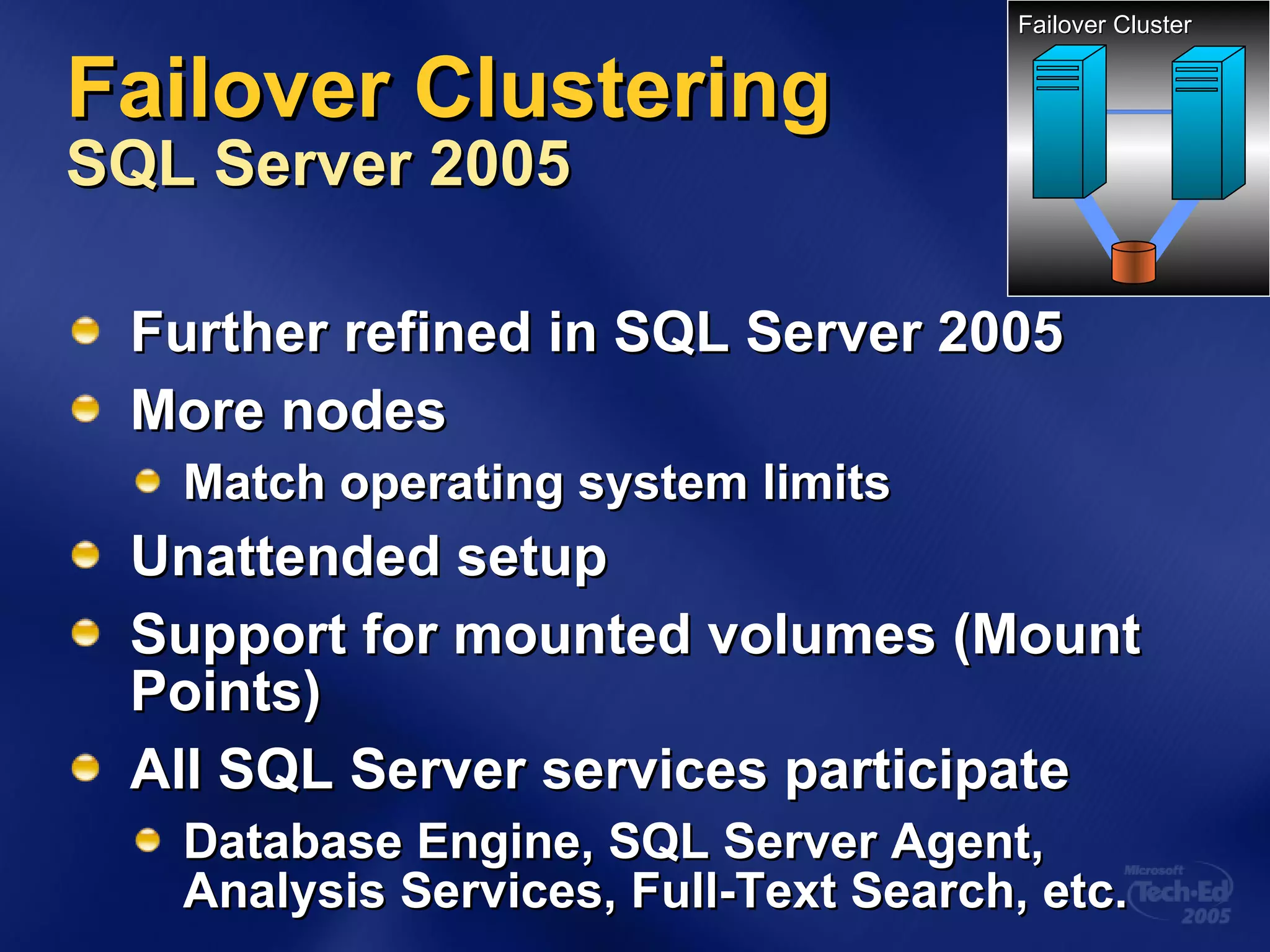 Failover Clustering  SQL Server 2005 Further refined in SQL Server 2005 More nodes Match operating system limits Unattended setup Support for mounted volumes (Mount Points) All SQL Server services participate Database Engine, SQL Server Agent,  Analysis Services, Full-Text Search, etc. Failover Cluster 