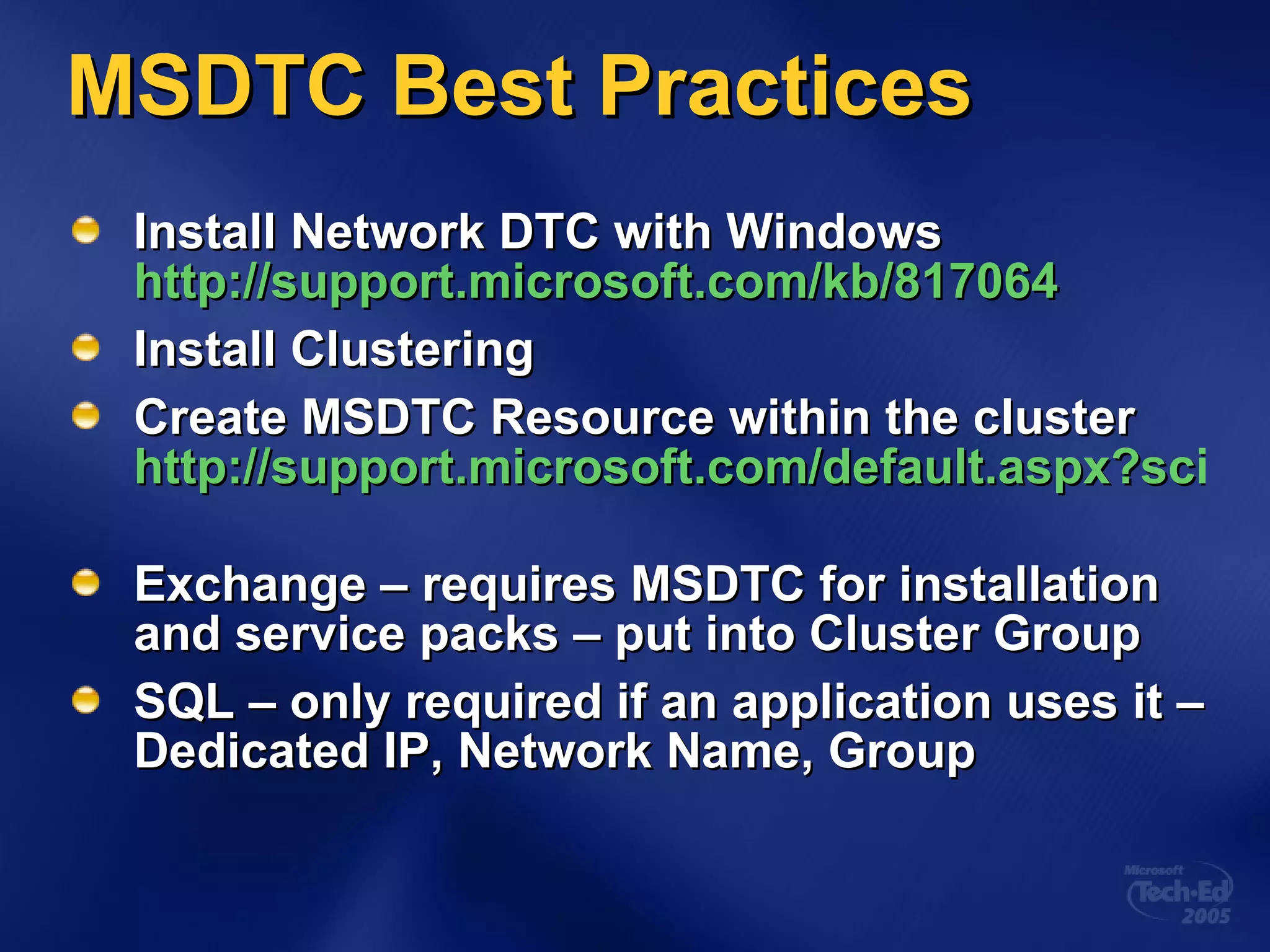 MSDTC Best Practices Install Network DTC with Windows  http://support.microsoft.com/kb/817064 Install Clustering Create MSDTC Resource within the cluster  http://support.microsoft.com/default.aspx?scid=kb;en-us;301600   Exchange – requires MSDTC for installation and service packs – put into Cluster Group SQL – only required if an application uses it – Dedicated IP, Network Name, Group 