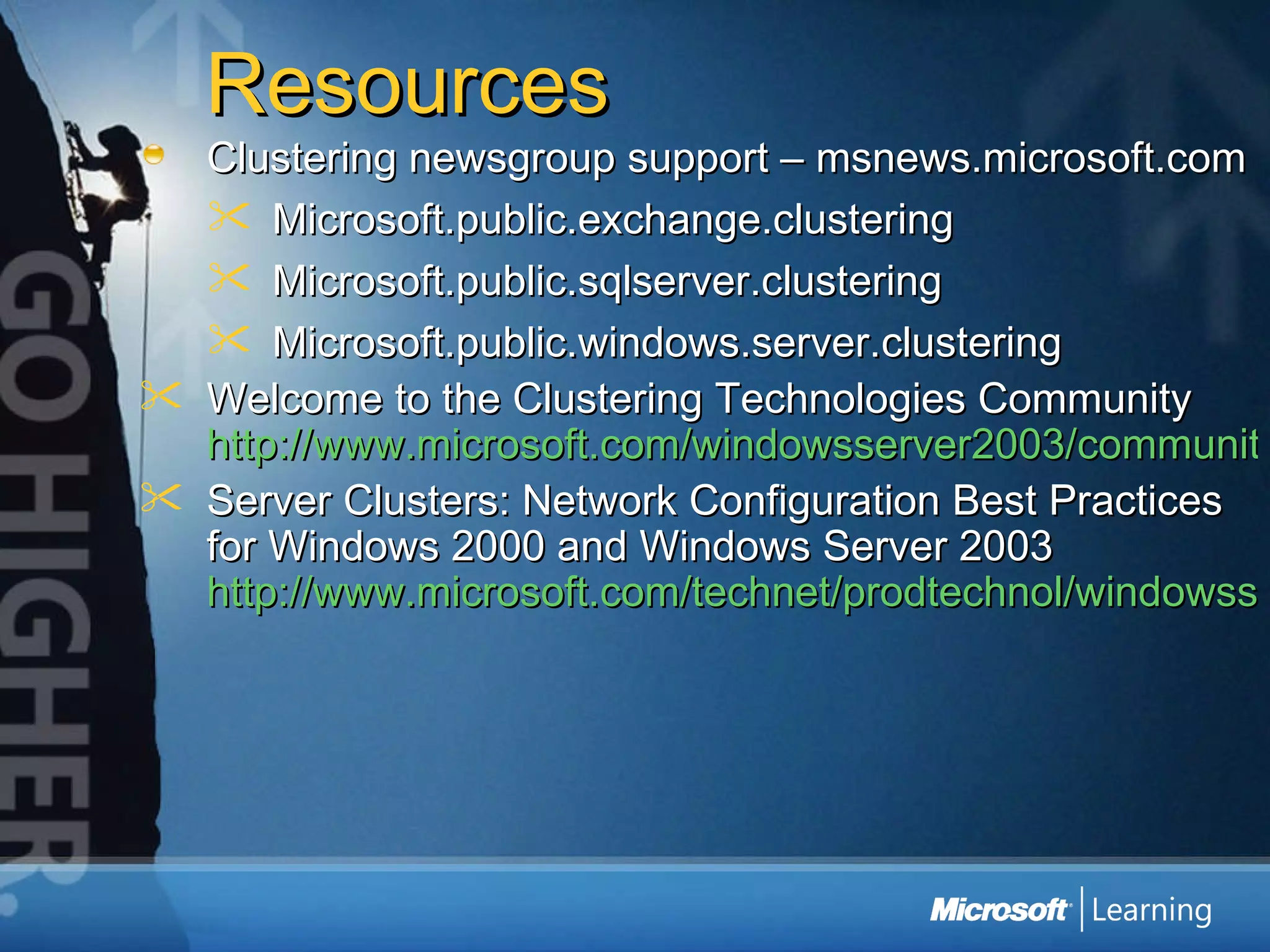 Resources Clustering newsgroup support – msnews.microsoft.com Microsoft.public.exchange.clustering Microsoft.public.sqlserver.clustering Microsoft.public.windows.server.clustering Welcome to the Clustering Technologies Community  http://www.microsoft.com/windowsserver2003/community/centers/clustering/default.mspx Server Clusters: Network Configuration Best Practices for Windows 2000 and Windows Server 2003  http://www.microsoft.com/technet/prodtechnol/windowsserver2003/technologies/clustering/clstntbp.mspx 