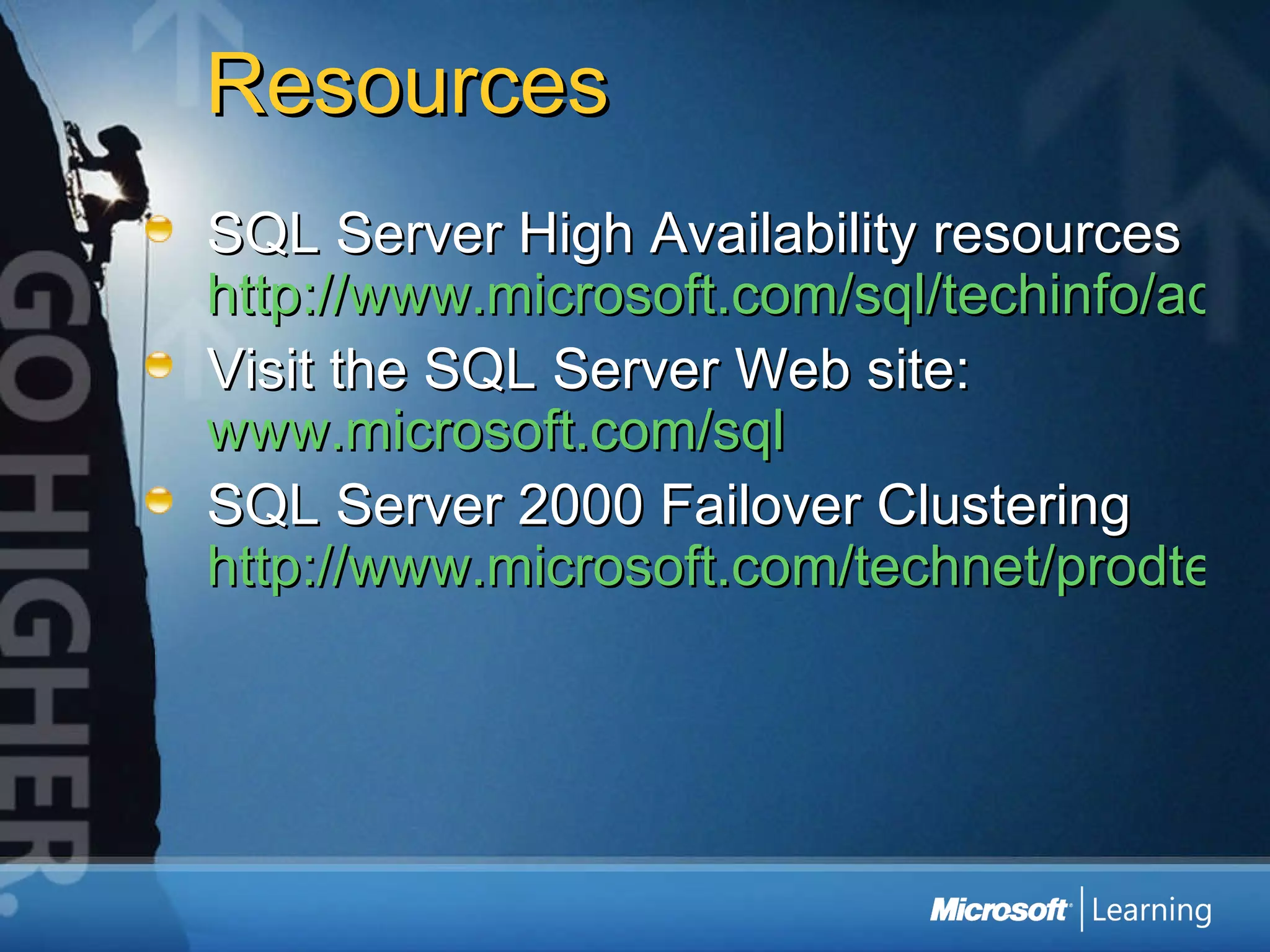 Resources SQL Server High Availability resources  http://www.microsoft.com/sql/techinfo/administration/2000/availability.asp Visit the SQL Server Web site:  www.microsoft.com/sql SQL Server 2000 Failover Clustering  http://www.microsoft.com/technet/prodtechnol/sql/2000/maintain/failclus.mspx 
