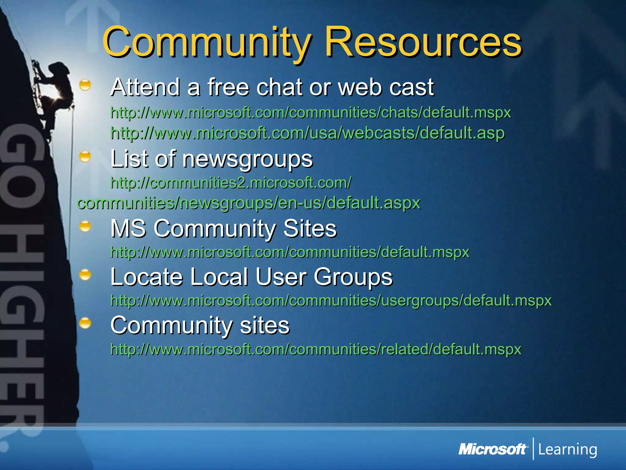 Community Resources Attend a free chat or web cast http://www.microsoft.com/communities/chats/default.mspx   http://www.microsoft.com/usa/webcasts/default.asp   List of newsgroups http://communities2.microsoft.com/ 	communities/newsgroups/en-us/default.aspx   MS Community Sites http://www.microsoft.com/communities/default.mspx   Locate Local User Groups http://www.microsoft.com/communities/usergroups/default.mspx   Community sites http://www.microsoft.com/communities/related/default.mspx 