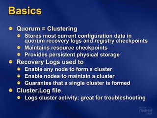 Basics Quorum = Clustering Stores most current configuration data in quorum recovery logs and registry checkpoints Maintains resource checkpoints Provides persistent physical storage Recovery Logs used to Enable any node to form a cluster Enable nodes to maintain a cluster Guarantee that a single cluster is formed Cluster.Log file Logs cluster activity; great for troubleshooting 
