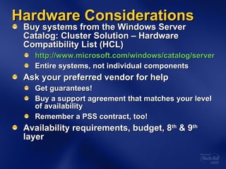 Hardware Considerations Buy systems from the Windows Server Catalog: Cluster Solution – Hardware Compatibility List (HCL)  http://www.microsoft.com/windows/catalog/server/default.aspx?xslt=categoryproduct&subid=22&pgn=8b712458-b91c-4a7d-8695-23e9cd3ae95b Entire systems, not individual components Ask your preferred vendor for help Get guarantees! Buy a support agreement that matches your level of availability Remember a PSS contract, too! Availability requirements, budget, 8 th  & 9 th  layer 