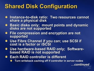 Shared Disk Configuration Instance-to-disk ratio:  Two resources cannot share a physical disk  Basic disks only;  mount points and dynamic disks are not supported  File compression and encryption are not supported Use Fibre Channel if you can; use SCSI if cost is a factor or iSCSI Use hardware-based RAID only;  Software-based RAID is not supported Each RAID controller is different Turn writeback caching off if controller in server nodes … continued 