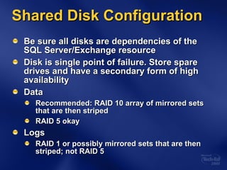 Shared Disk Configuration Be sure all disks are dependencies of the SQL Server/Exchange resource Disk is single point of failure. Store spare drives and have a secondary form of high availability Data Recommended: RAID 10 array of mirrored sets that are then striped RAID 5 okay Logs RAID 1 or possibly mirrored sets that are then striped; not RAID 5 
