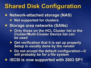 Network-attached storage (NAS) Not supported for clusters Storage area networks (SANs) Only those on the HCL Cluster list or the  Cluster/Multi-Cluster Device list can  be used Get verification that it is set up properly Setup is usually done by the vendor Do not accept the default configuration—it will probably be for a file system iSCSI is now supported with 2003 SP1 Shared Disk Configuration 