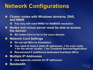 Network Configurations Cluster nodes with Windows domains, DNS,  and WINS You may still need WINS for NetBIOS resolution Nodes and virtual server must be able to access  the domain All nodes have to be in the  same  domain Network Card Settings Do not set NICs to Autodetect You need at least 4 static IP addresses: 1 for each node,  1 for the server cluster, 1 for Clustered Service/Application Recommend 6 (additional dedicated heartbeat NICs) Multiple IP Addresses Use separate subnets for IP addresses Bandwidth 