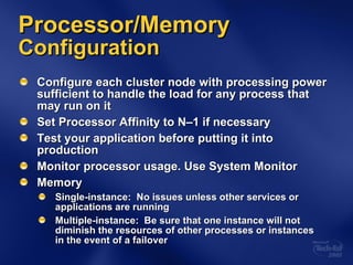 Processor/Memory  Configuration Configure each cluster node with processing power sufficient to handle the load for any process that may run on it Set Processor Affinity to N–1 if necessary   Test your application before putting it into production Monitor processor usage. Use System Monitor Memory Single-instance:  No issues unless other services or applications are running Multiple-instance:  Be sure that one instance will not diminish the resources of other processes or instances  in the event of a failover 