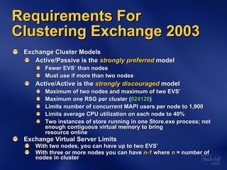 Exchange Cluster Models Active/Passive is the  strongly preferred   model Fewer EVS’ than nodes Must use if more than two nodes Active/Active is the  strongly discouraged  model Maximum of two nodes and maximum of two EVS’ Maximum one RSG per cluster ( 824126 ) Limits number of concurrent MAPI users per node to 1,900 Limits average CPU utilization on each node to 40% Two instances of store running in one Store.exe process; not enough contiguous virtual memory to bring  resource online Exchange Virtual Server Limits With two nodes, you can have up to two EVS’ With three or more nodes you can have  n-1  where  n  = number of nodes in cluster Requirements For Clustering Exchange 2003 