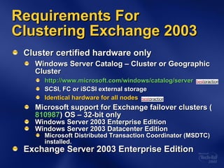 Cluster certified hardware only Windows Server Catalog – Cluster or Geographic Cluster http://www.microsoft.com/windows/catalog/server   SCSI, FC or iSCSI external storage Identical hardware for all nodes Microsoft support for Exchange failover clusters ( 810987 ) OS – 32-bit only Windows Server 2003 Enterprise Edition Windows Server 2003 Datacenter Edition Microsoft Distributed Transaction Coordinator (MSDTC) installed. Exchange Server 2003 Enterprise Edition Requirements For Clustering Exchange 2003 