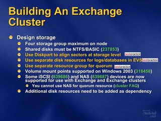 Design storage Four storage group maximum on node Shared disks must be NTFS/BASIC ( 237853 ) Use Diskpart to align sectors at storage level Use separate disk resources for logs/databases in EVS Use separate resource group for quorum Volume mount points supported on Windows 2003 ( 318458 ) Some iSCSI ( 839686 ) and NAS ( 839687 ) devices are now supported for use with Exchange and Exchange clusters You cannot use NAS for quorum resource ( cluster FAQ ) Additional disk resources need to be added as dependency Building An Exchange Cluster 