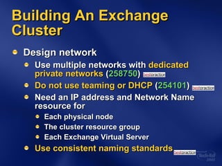 Building An Exchange Cluster Design network Use multiple networks with  dedicated private networks  ( 258750 ) Do not use teaming or DHCP  ( 254101 ) Need an IP address and Network Name resource for Each physical node The cluster resource group Each Exchange Virtual Server Use consistent naming standards 