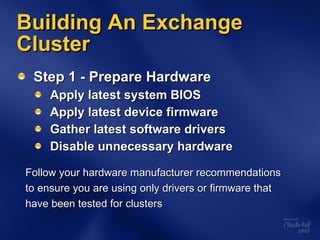 Building An Exchange Cluster Step 1 - Prepare Hardware Apply latest system BIOS Apply latest device firmware Gather latest software drivers Disable unnecessary hardware Follow your hardware manufacturer recommendations  to ensure you are using only drivers or firmware that  have been tested for clusters 