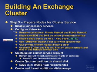 Building An Exchange Cluster Step 3 – Prepare Nodes for Cluster Service Disable unnecessary services Configure Networks Rename connections: Private Network and Public Network Disable NetBIOS and DNS on private (heartbeat) interface Disable Media Sense on NICs – Hard-code ( 258750 ) Use 10MBs/Half-Duplex if not sure what speed to use Give private network highest binding order Unbind MS Client and File and Print on private network and bind IP and Network Monitor only Create/Select cluster service account Domain account w/local Administrator rights on each node Does NOT need Exchange Full Admin role Create Quorum partition on shared disk 50MB min; 500MB-1GB recommended Create and format additional disks/arrays 