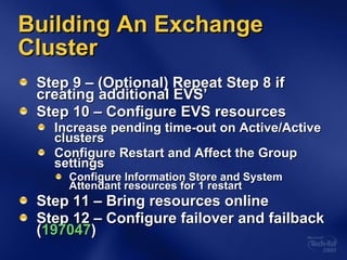 Building An Exchange Cluster Step 9 – (Optional) Repeat Step 8 if creating additional EVS’ Step 10 – Configure EVS resources Increase pending time-out on Active/Active clusters Configure Restart and Affect the Group settings Configure Information Store and System Attendant resources for 1 restart Step 11 – Bring resources online Step 12 – Configure failover and failback ( 197047 ) 