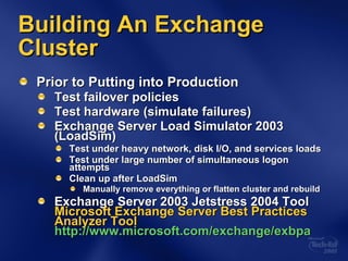 Building An Exchange Cluster Prior to Putting into Production Test failover policies Test hardware (simulate failures) Exchange Server Load Simulator 2003 (LoadSim) Test under heavy network, disk I/O, and services loads Test under large number of simultaneous logon attempts Clean up after LoadSim Manually remove everything or flatten cluster and rebuild Exchange Server 2003 Jetstress 2004 Tool  Microsoft Exchange Server Best Practices Analyzer Tool http://www.microsoft.com/exchange/exbpa 