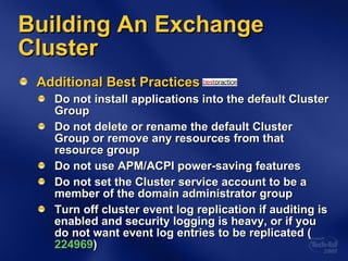 Building An Exchange Cluster Additional Best Practices Do not install applications into the default Cluster Group Do not delete or rename the default Cluster Group or remove any resources from that resource group Do not use APM/ACPI power-saving features Do not set the Cluster service account to be a member of the domain administrator group Turn off cluster event log replication if auditing is enabled and security logging is heavy, or if you do not want event log entries to be replicated ( 224969 ) 