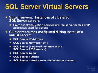 SQL Server Virtual Servers Virtual servers:  Instances of clustered  SQL Server servers From client/application perspective, the server names or IP addresses used for access Cluster resources configured during install of a virtual server: SQL Server IP Address SQL Server Network Name SQL Server (clustered instance of the  SQL Server 2000 service) SQL Server Agent SQL Server Fulltext SQL Server virtual server administrator account  