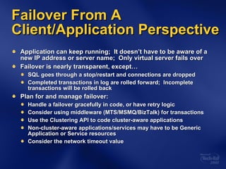 Application can keep running;  It doesn’t have to be aware of a new IP address or server name;  Only virtual server fails over Failover is nearly transparent, except… SQL goes through a stop/restart and connections are dropped Completed transactions in log are rolled forward;  Incomplete transactions will be rolled back  Plan for and manage failover: Handle a failover gracefully in code, or have retry logic Consider using middleware (MTS/MSMQ/BizTalk) for transactions Use the Clustering API to code cluster-aware applications Non-cluster-aware applications/services may have to be Generic Application or Service resources Consider the network timeout value Failover From A Client/Application Perspective 