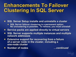 Enhancements To Failover Clustering In SQL Server SQL Server Setup installs and uninstalls a cluster SQL Server failover clustering is a permanent option;  No unclustering is possible;  To remove, you must uninstall Service packs are applied directly to virtual servers SQL Server supports multiple instances and multiple network addresses Extensive support for recovering from a failure  of a server node in the cluster, including a  one-node cluster Number of nodes  …continued 