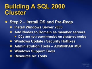 Building A SQL 2000 Cluster Step 2 – Install OS and Pre-Reqs Install Windows Server 2003 Add Nodes to Domain as member servers DCs are not recommended on clustered nodes Windows Update / Security Hotfixes Administration Tools – ADMINPAK.MSI Windows Support Tools Resource Kit Tools 