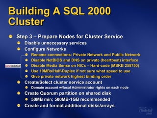 Building A SQL 2000 Cluster Step 3 – Prepare Nodes for Cluster Service Disable unnecessary services Configure Networks Rename connections: Private Network and Public Network Disable NetBIOS and DNS on private (heartbeat) interface Disable Media Sense on NICs – Hard-code (MSKB 258750) Use 10MBs/Half-Duplex if not sure what speed to use Give private network highest binding order Create/Select cluster service account Domain account w/local Administrator rights on each node Create Quorum partition on shared disk 50MB min; 500MB-1GB recommended Create and format additional disks/arrays 