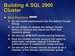 Building A SQL 2000 Cluster Best Practices Do not install applications into the default Cluster Group Do not delete or rename the default Cluster Group or remove any resources from that resource group Do not use APM/ACPI power-saving features Give the Cluster service account full rights to administer computer objects if Kerberos authentication is enabled for virtual servers Do not set the Cluster service account to be a member of the domain administrator group 