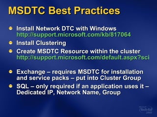 MSDTC Best Practices Install Network DTC with Windows  http://support.microsoft.com/kb/817064 Install Clustering Create MSDTC Resource within the cluster  http://support.microsoft.com/default.aspx?scid=kb;en-us;301600   Exchange – requires MSDTC for installation and service packs – put into Cluster Group SQL – only required if an application uses it – Dedicated IP, Network Name, Group 