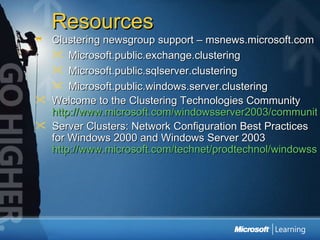 Resources Clustering newsgroup support – msnews.microsoft.com Microsoft.public.exchange.clustering Microsoft.public.sqlserver.clustering Microsoft.public.windows.server.clustering Welcome to the Clustering Technologies Community  http://www.microsoft.com/windowsserver2003/community/centers/clustering/default.mspx Server Clusters: Network Configuration Best Practices for Windows 2000 and Windows Server 2003  http://www.microsoft.com/technet/prodtechnol/windowsserver2003/technologies/clustering/clstntbp.mspx 
