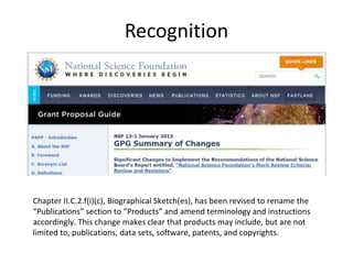 Recognition
Chapter II.C.2.f(i)(c), Biographical Sketch(es), has been revised to rename the
“Publications” section to “Products” and amend terminology and instructions
accordingly. This change makes clear that products may include, but are not
limited to, publications, data sets, software, patents, and copyrights.
 