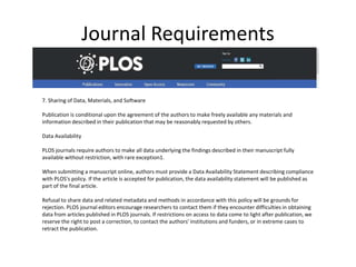 Journal Requirements
7. Sharing of Data, Materials, and Software
Publication is conditional upon the agreement of the authors to make freely available any materials and
information described in their publication that may be reasonably requested by others.
Data Availability
PLOS journals require authors to make all data underlying the findings described in their manuscript fully
available without restriction, with rare exception1.
When submitting a manuscript online, authors must provide a Data Availability Statement describing compliance
with PLOS's policy. If the article is accepted for publication, the data availability statement will be published as
part of the final article.
Refusal to share data and related metadata and methods in accordance with this policy will be grounds for
rejection. PLOS journal editors encourage researchers to contact them if they encounter difficulties in obtaining
data from articles published in PLOS journals. If restrictions on access to data come to light after publication, we
reserve the right to post a correction, to contact the authors' institutions and funders, or in extreme cases to
retract the publication.
 