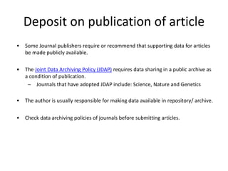 Deposit on publication of article
• Some Journal publishers require or recommend that supporting data for articles
be made publicly available.
• The Joint Data Archiving Policy (JDAP) requires data sharing in a public archive as
a condition of publication.
– Journals that have adopted JDAP include: Science, Nature and Genetics
• The author is usually responsible for making data available in repository/ archive.
• Check data archiving policies of journals before submitting articles.
 