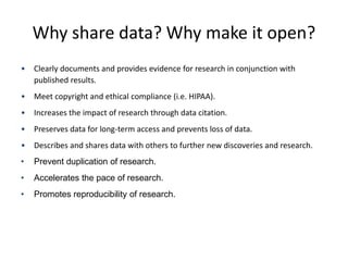 Why share data? Why make it open?
• Clearly documents and provides evidence for research in conjunction with
published results.
• Meet copyright and ethical compliance (i.e. HIPAA).
• Increases the impact of research through data citation.
• Preserves data for long-term access and prevents loss of data.
• Describes and shares data with others to further new discoveries and research.
• Prevent duplication of research.
• Accelerates the pace of research.
• Promotes reproducibility of research.
 