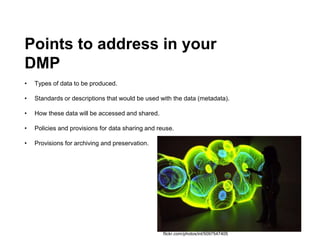 Points to address in your
DMP
• Types of data to be produced.
• Standards or descriptions that would be used with the data (metadata).
• How these data will be accessed and shared.
• Policies and provisions for data sharing and reuse.
• Provisions for archiving and preservation.
flickr.com/photos/inl/5097547405
 