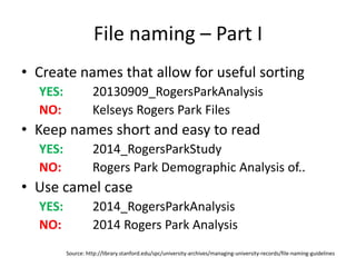 File naming – Part I
• Create names that allow for useful sorting
YES: 20130909_RogersParkAnalysis
NO: Kelseys Rogers Park Files
• Keep names short and easy to read
YES: 2014_RogersParkStudy
NO: Rogers Park Demographic Analysis of..
• Use camel case
YES: 2014_RogersParkAnalysis
NO: 2014 Rogers Park Analysis
Source: http://library.stanford.edu/spc/university-archives/managing-university-records/file-naming-guidelines
 
