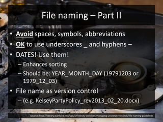 File naming – Part II
• Avoid spaces, symbols, abbreviations
• OK to use underscores _ and hyphens –
• DATES! Use them!
– Enhances sorting
– Should be: YEAR_MONTH_DAY (19791203 or
1979_12_03)
• File name as version control
– (e.g. KelseyPartyPolicy_rev2013_02_20.docx)
Source: http://library.stanford.edu/spc/university-archives/managing-university-records/file-naming-guidelines
 