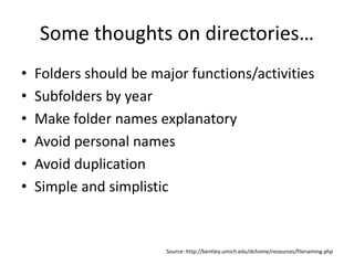 Some thoughts on directories…
• Folders should be major functions/activities
• Subfolders by year
• Make folder names explanatory
• Avoid personal names
• Avoid duplication
• Simple and simplistic
Source: http://bentley.umich.edu/dchome/resources/filenaming.php
 