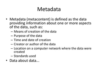 Metadata
• Metadata (metacontent) is defined as the data
providing information about one or more aspects
of the data, such as:
– Means of creation of the data
– Purpose of the data
– Time and date of creation
– Creator or author of the data
– Location on a computer network where the data were
created
– Standards used
• Data about data...
 