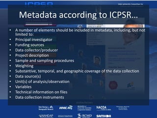 Metadata according to ICPSR…
• A number of elements should be included in metadata, including, but not
limited to:
• Principal investigator
• Funding sources
• Data collector/producer
• Project description
• Sample and sampling procedures
• Weighting
• Substantive, temporal, and geographic coverage of the data collection
• Data source(s)
• Unit(s) of analysis/observation
• Variables
• Technical information on files
• Data collection instruments
 